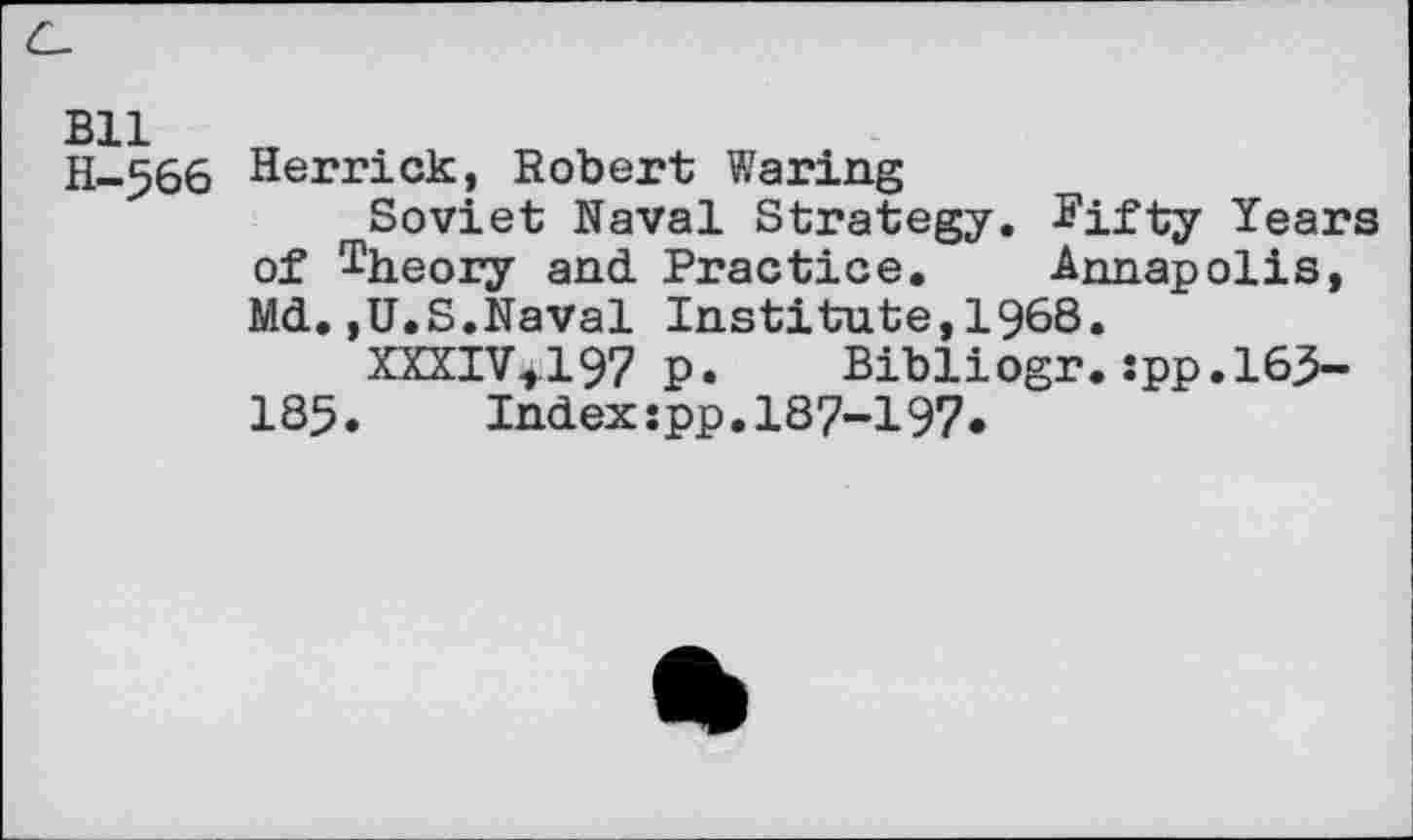 ﻿Bll H-566
Herrick, Robert Waring
Soviet Naval Strategy. Fifty Years of theory and Practice. Annapolis, Md.,U.S.Naval Institute,1968.
XXXIV4.I97 P. Bibliogr. spp.165-185. Index:pp.187-197.